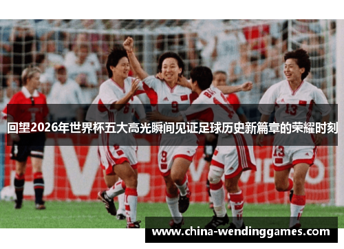 回望2026年世界杯五大高光瞬间见证足球历史新篇章的荣耀时刻