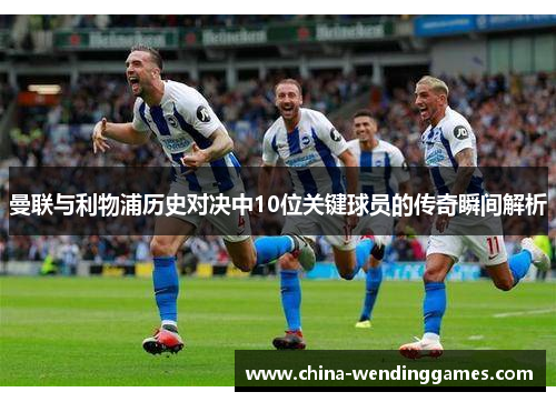 曼联与利物浦历史对决中10位关键球员的传奇瞬间解析