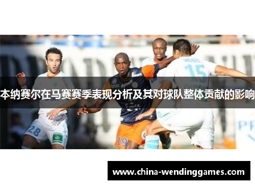本纳赛尔在马赛赛季表现分析及其对球队整体贡献的影响