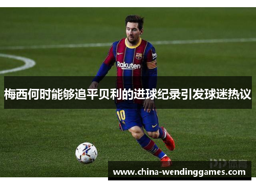 梅西何时能够追平贝利的进球纪录引发球迷热议