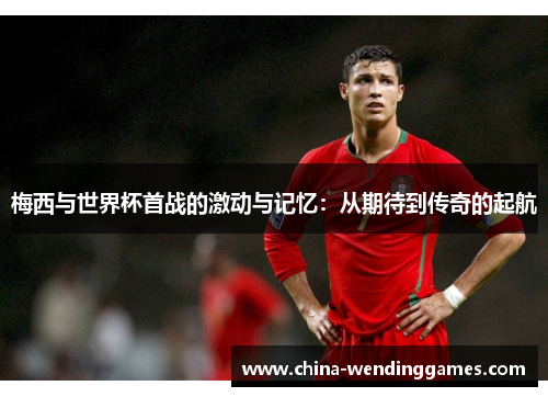 梅西与世界杯首战的激动与记忆：从期待到传奇的起航