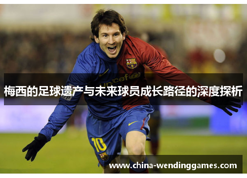 梅西的足球遗产与未来球员成长路径的深度探析