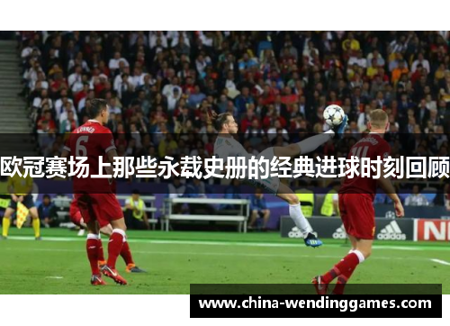 欧冠赛场上那些永载史册的经典进球时刻回顾