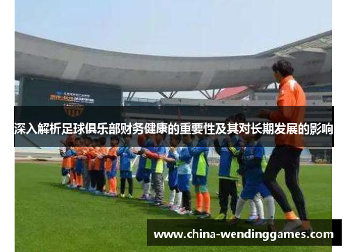 深入解析足球俱乐部财务健康的重要性及其对长期发展的影响 深入解析足球俱乐部财务健康的重要性及其对长期发展的影响