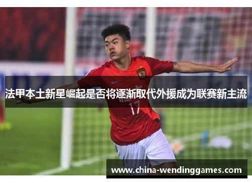 法甲本土新星崛起是否将逐渐取代外援成为联赛新主流