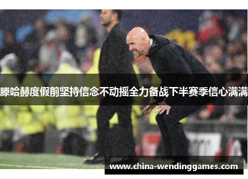 滕哈赫度假前坚持信念不动摇全力备战下半赛季信心满满